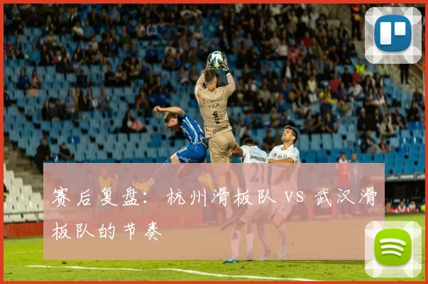 赛后复盘：杭州滑板队 vs 武汉滑板队的节奏