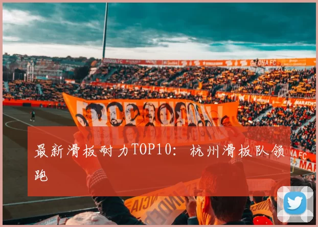 最新滑板耐力TOP10：杭州滑板队领跑