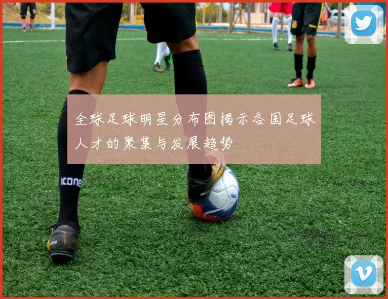 全球足球明星分布图揭示各国足球人才的聚集与发展趋势