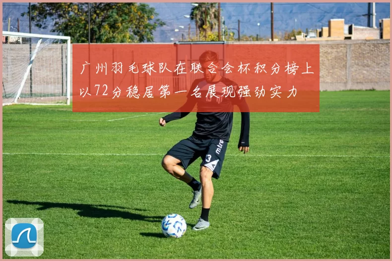 广州羽毛球队在联合会杯积分榜上以72分稳居第一名展现强劲实力