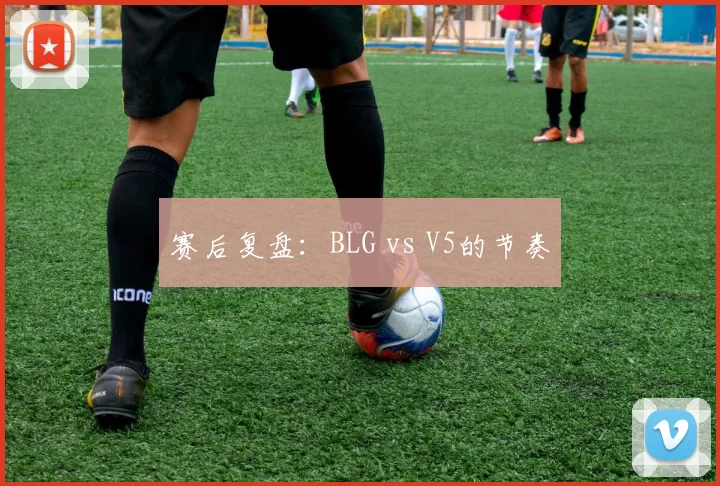 赛后复盘：BLG vs V5的节奏