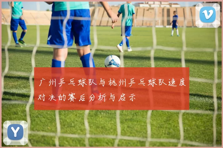 广州乒乓球队与杭州乒乓球队速度对决的赛后分析与启示