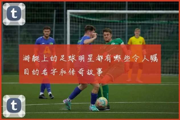 游艇上的足球明星都有哪些令人瞩目的名字和传奇故事